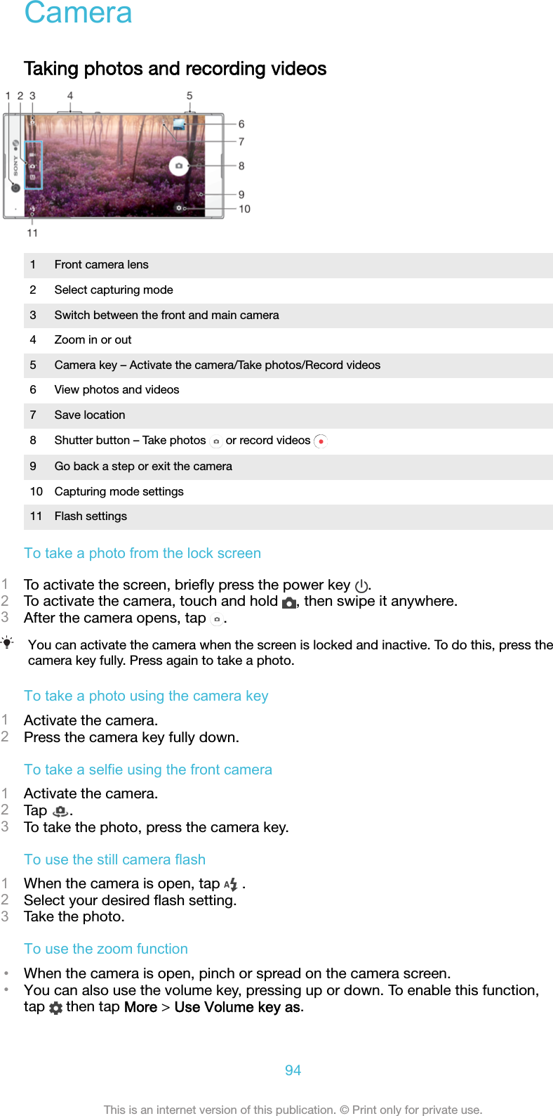 CameraTaking photos and recording videos1 Front camera lens2 Select capturing mode3 Switch between the front and main camera4 Zoom in or out5 Camera key – Activate the camera/Take photos/Record videos6 View photos and videos7 Save location8Shutter button – Take photos   or record videos 9 Go back a step or exit the camera10 Capturing mode settings11 Flash settingsTo take a photo from the lock screen1To activate the screen, brieﬂy press the power key  .2To activate the camera, touch and hold  , then swipe it anywhere.3After the camera opens, tap  .You can activate the camera when the screen is locked and inactive. To do this, press thecamera key fully. Press again to take a photo.To take a photo using the camera key1Activate the camera.2Press the camera key fully down.To take a selfie using the front camera1Activate the camera.2Tap  .3To take the photo, press the camera key.To use the still camera flash1When the camera is open, tap   .2Select your desired ﬂash setting.3Take the photo.To use the zoom function•When the camera is open, pinch or spread on the camera screen.•You can also use the volume key, pressing up or down. To enable this function,tap   then tap More &gt; Use Volume key as.94This is an internet version of this publication. © Print only for private use.