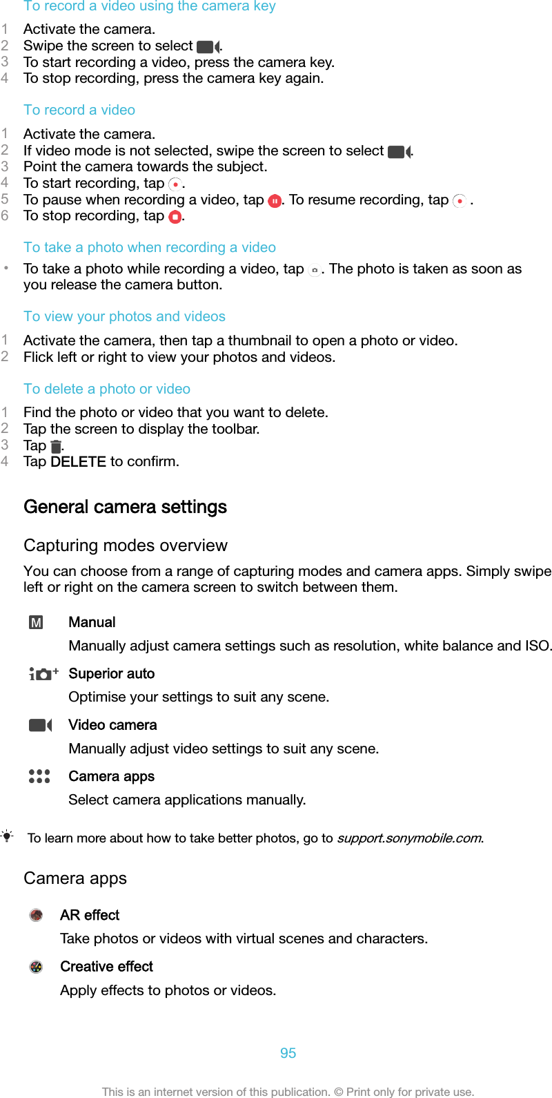 To record a video using the camera key1Activate the camera.2Swipe the screen to select  .3To start recording a video, press the camera key.4To stop recording, press the camera key again.To record a video1Activate the camera.2If video mode is not selected, swipe the screen to select  .3Point the camera towards the subject.4To start recording, tap  .5To pause when recording a video, tap  . To resume recording, tap   .6To stop recording, tap  .To take a photo when recording a video•To take a photo while recording a video, tap  . The photo is taken as soon asyou release the camera button.To view your photos and videos1Activate the camera, then tap a thumbnail to open a photo or video.2Flick left or right to view your photos and videos.To delete a photo or video1Find the photo or video that you want to delete.2Tap the screen to display the toolbar.3Tap  .4Tap DELETE to conﬁrm.General camera settingsCapturing modes overviewYou can choose from a range of capturing modes and camera apps. Simply swipeleft or right on the camera screen to switch between them.ManualManually adjust camera settings such as resolution, white balance and ISO.Superior autoOptimise your settings to suit any scene.Video cameraManually adjust video settings to suit any scene.Camera appsSelect camera applications manually.To learn more about how to take better photos, go to support.sonymobile.com.Camera appsAR effectTake photos or videos with virtual scenes and characters.Creative effectApply effects to photos or videos.95This is an internet version of this publication. © Print only for private use.