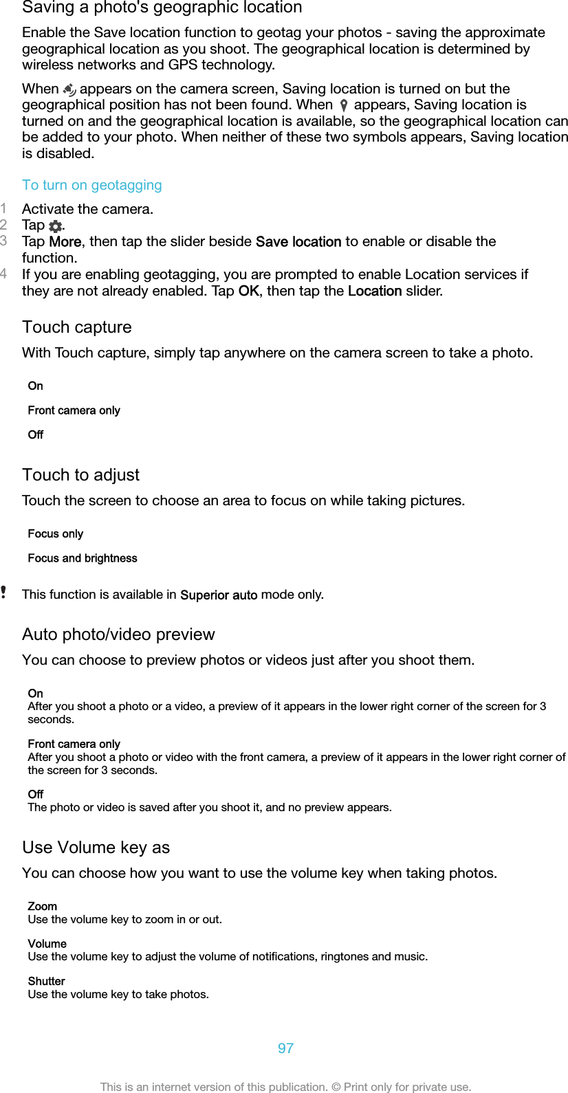 Saving a photo&apos;s geographic locationEnable the Save location function to geotag your photos - saving the approximategeographical location as you shoot. The geographical location is determined bywireless networks and GPS technology.When   appears on the camera screen, Saving location is turned on but thegeographical position has not been found. When   appears, Saving location isturned on and the geographical location is available, so the geographical location canbe added to your photo. When neither of these two symbols appears, Saving locationis disabled.To turn on geotagging1Activate the camera.2Tap  .3Tap More, then tap the slider beside Save location to enable or disable thefunction.4If you are enabling geotagging, you are prompted to enable Location services ifthey are not already enabled. Tap OK, then tap the Location slider.Touch captureWith Touch capture, simply tap anywhere on the camera screen to take a photo.OnFront camera onlyOffTouch to adjustTouch the screen to choose an area to focus on while taking pictures.Focus onlyFocus and brightnessThis function is available in Superior auto mode only.Auto photo/video previewYou can choose to preview photos or videos just after you shoot them.OnAfter you shoot a photo or a video, a preview of it appears in the lower right corner of the screen for 3seconds.Front camera onlyAfter you shoot a photo or video with the front camera, a preview of it appears in the lower right corner ofthe screen for 3 seconds.OffThe photo or video is saved after you shoot it, and no preview appears.Use Volume key asYou can choose how you want to use the volume key when taking photos.ZoomUse the volume key to zoom in or out.VolumeUse the volume key to adjust the volume of notiﬁcations, ringtones and music.ShutterUse the volume key to take photos.97This is an internet version of this publication. © Print only for private use.