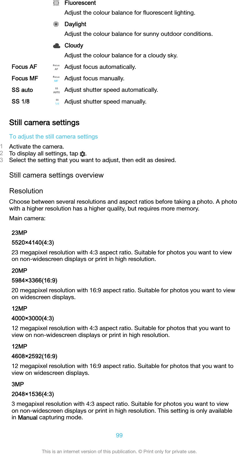  FluorescentAdjust the colour balance for ﬂuorescent lighting. DaylightAdjust the colour balance for sunny outdoor conditions. CloudyAdjust the colour balance for a cloudy sky.Focus AF Adjust focus automatically.Focus MF Adjust focus manually.SS auto Adjust shutter speed automatically.SS 1/8 Adjust shutter speed manually.Still camera settingsTo adjust the still camera settings1Activate the camera.2To display all settings, tap  .3Select the setting that you want to adjust, then edit as desired.Still camera settings overviewResolutionChoose between several resolutions and aspect ratios before taking a photo. A photowith a higher resolution has a higher quality, but requires more memory.Main camera:23MP5520×4140(4:3)23 megapixel resolution with 4:3 aspect ratio. Suitable for photos you want to viewon non-widescreen displays or print in high resolution.20MP5984×3366(16:9)20 megapixel resolution with 16:9 aspect ratio. Suitable for photos you want to viewon widescreen displays.12MP4000×3000(4:3)12 megapixel resolution with 4:3 aspect ratio. Suitable for photos that you want toview on non-widescreen displays or print in high resolution.12MP4608×2592(16:9)12 megapixel resolution with 16:9 aspect ratio. Suitable for photos that you want toview on widescreen displays.3MP2048×1536(4:3)3 megapixel resolution with 4:3 aspect ratio. Suitable for photos you want to viewon non-widescreen displays or print in high resolution. This setting is only availablein Manual capturing mode.99This is an internet version of this publication. © Print only for private use.