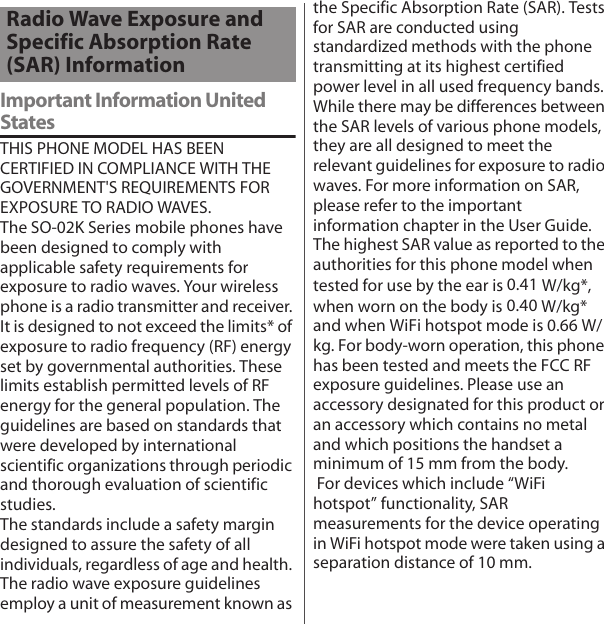 Important Information United StatesTHIS PHONE MODEL HAS BEEN CERTIFIED IN COMPLIANCE WITH THE GOVERNMENT&apos;S REQUIREMENTS FOR EXPOSURE TO RADIO WAVES.The SO-02K Series mobile phones have been designed to comply with applicable safety requirements for exposure to radio waves. Your wireless phone is a radio transmitter and receiver. It is designed to not exceed the limits* of exposure to radio frequency (RF) energy set by governmental authorities. These limits establish permitted levels of RF energy for the general population. The guidelines are based on standards that were developed by international scientific organizations through periodic and thorough evaluation of scientific studies.The standards include a safety margin designed to assure the safety of all individuals, regardless of age and health. The radio wave exposure guidelines employ a unit of measurement known as the Specific Absorption Rate (SAR). Tests for SAR are conducted using standardized methods with the phone transmitting at its highest certified power level in all used frequency bands. While there may be differences between the SAR levels of various phone models, they are all designed to meet the relevant guidelines for exposure to radio waves. For more information on SAR, please refer to the important information chapter in the User Guide. The highest SAR value as reported to the authorities for this phone model when tested for use by the ear is 0.41 W/kg*, when worn on the body is 0.40 W/kg* and when WiFi hotspot mode is 0.66 W/kg. For body-worn operation, this phone has been tested and meets the FCC RF exposure guidelines. Please use an accessory designated for this product or an accessory which contains no metal and which positions the handset a minimum of 15 mm from the body.  For devices which include “WiFi hotspot” functionality, SAR measurements for the device operating in WiFi hotspot mode were taken using a separation distance of 10 mm.Radio Wave Exposure and Specific Absorption Rate (SAR) Information