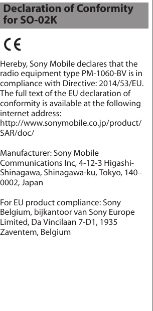 Hereby, Sony Mobile declares that the radio equipment type PM-1060-BV is in compliance with Directive: 2014/53/EU.The full text of the EU declaration of conformity is available at the following internet address: http://www.sonymobile.co.jp/product/SAR/doc/Manufacturer: Sony Mobile Communications Inc, 4-12-3 Higashi-Shinagawa, Shinagawa-ku, Tokyo, 140–0002, JapanFor EU product compliance: Sony Belgium, bijkantoor van Sony Europe Limited, Da Vincilaan 7-D1, 1935 Zaventem, BelgiumDeclaration of Conformity for SO-02K
