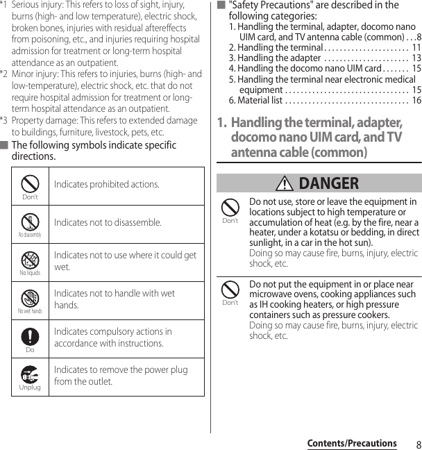 8Contents/Precautions*1 Serious injury: This refers to loss of sight, injury, burns (high- and low temperature), electric shock, broken bones, injuries with residual aftereffects from poisoning, etc., and injuries requiring hospital admission for treatment or long-term hospital attendance as an outpatient.*2 Minor injury: This refers to injuries, burns (high- and low-temperature), electric shock, etc. that do not require hospital admission for treatment or long-term hospital attendance as an outpatient.*3 Property damage: This refers to extended damage to buildings, furniture, livestock, pets, etc.■The following symbols indicate specific directions.■&quot;Safety Precautions&quot; are described in the following categories:1. Handling the terminal, adapter, docomo nano UIM card, and TV antenna cable (common) . . .82. Handling the terminal. . . . . . . . . . . . . . . . . . . . . .  113. Handling the adapter  . . . . . . . . . . . . . . . . . . . . . .  134. Handling the docomo nano UIM card . . . . . . .  155. Handling the terminal near electronic medical equipment . . . . . . . . . . . . . . . . . . . . . . . . . . . . . . . .  156. Material list . . . . . . . . . . . . . . . . . . . . . . . . . . . . . . . .  161. Handling the terminal, adapter, docomo nano UIM card, and TV antenna cable (common) DANGERDo not use, store or leave the equipment in locations subject to high temperature or accumulation of heat (e.g. by the fire, near a heater, under a kotatsu or bedding, in direct sunlight, in a car in the hot sun).Doing so may cause fire, burns, injury, electric shock, etc.Do not put the equipment in or place near microwave ovens, cooking appliances such as IH cooking heaters, or high pressure containers such as pressure cookers.Doing so may cause fire, burns, injury, electric shock, etc.Indicates prohibited actions.Indicates not to disassemble.Indicates not to use where it could get wet.Indicates not to handle with wet hands.Indicates compulsory actions in accordance with instructions.Indicates to remove the power plug from the outlet.Don’tNo disassemblyNo liquidsNo wet handsDoUnplugDon’tDon’t