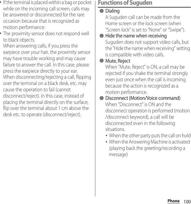 100Phone･If the terminal is placed within a bag or pocket while on the incoming call screen, calls may be answered or disconnected for the rare occasion because that is recognized as motion performance.･The proximity sensor does not respond well to black objects.When answering calls, if you press the earpiece over your hair, the proximity sensor may have trouble working and may cause failure to answer the call. In this case, please press the earpiece directly to your ear.When disconnecting/rejecting a call, flipping over the terminal on a black desk, etc. may cause the operation to fail (cannot disconnect/reject). In this case, instead of placing the terminal directly on the surface, flip over the terminal about 1 cm above the desk etc. to operate (disconnect/reject).Functions of Suguden●DialingA Suguden call can be made from the Home screen or the lock screen (when &quot;Screen lock&quot; is set to &quot;None&quot; or &quot;Swipe&quot;).●Hide the name when receivingSuguden does not support video calls, but the &quot;Hide the name when receiving&quot; setting is compatible with video calls.●Mute, RejectWhen &quot;Mute, Reject&quot; is ON, a call may be rejected if you shake the terminal strongly even just once when the call is incoming because the action is recognized as a motion performance.●Disconnect (Motion/Voice command)When &quot;Disconnect&quot; is ON and the disconnect operation is performed (motion /disconnect keyword), a call will be disconnected even in the following situations.･When the other party puts the call on hold･When the Answering Machine is activated (playing back the greeting/recording a message)