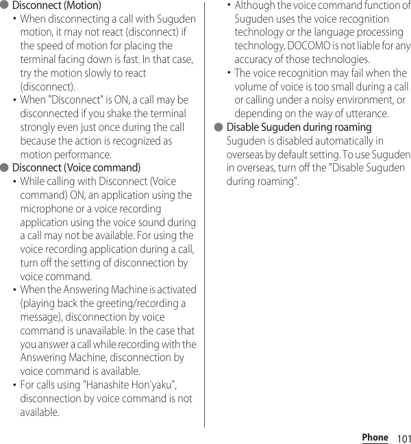 101Phone●Disconnect (Motion)･When disconnecting a call with Suguden motion, it may not react (disconnect) if the speed of motion for placing the terminal facing down is fast. In that case, try the motion slowly to react (disconnect).･When &quot;Disconnect&quot; is ON, a call may be disconnected if you shake the terminal strongly even just once during the call because the action is recognized as motion performance.●Disconnect (Voice command)･While calling with Disconnect (Voice command) ON, an application using the microphone or a voice recording application using the voice sound during a call may not be available. For using the voice recording application during a call, turn off the setting of disconnection by voice command.･When the Answering Machine is activated (playing back the greeting/recording a message), disconnection by voice command is unavailable. In the case that you answer a call while recording with the Answering Machine, disconnection by voice command is available.･For calls using &quot;Hanashite Hon&apos;yaku&quot;, disconnection by voice command is not available.･Although the voice command function of Suguden uses the voice recognition technology or the language processing technology, DOCOMO is not liable for any accuracy of those technologies.･The voice recognition may fail when the volume of voice is too small during a call or calling under a noisy environment, or depending on the way of utterance.●Disable Suguden during roamingSuguden is disabled automatically in overseas by default setting. To use Suguden in overseas, turn off the &quot;Disable Suguden during roaming&quot;.
