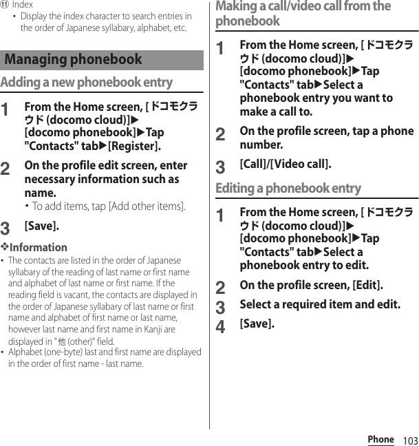 103PhonekIndex･Display the index character to search entries in the order of Japanese syllabary, alphabet, etc.Adding a new phonebook entry1From the Home screen, [ドコモクラウド (docomo cloud)]u[docomo phonebook]uTap &quot;Contacts&quot; tabu[Register].2On the profile edit screen, enter necessary information such as name.･To add items, tap [Add other items].3[Save].❖Information･The contacts are listed in the order of Japanese syllabary of the reading of last name or first name and alphabet of last name or first name. If the reading field is vacant, the contacts are displayed in the order of Japanese syllabary of last name or first name and alphabet of first name or last name, however last name and first name in Kanji are displayed in &quot;他 (other)&quot; field.･Alphabet (one-byte) last and first name are displayed in the order of first name - last name.Making a call/video call from the phonebook1From the Home screen, [ドコモクラウド (docomo cloud)]u[docomo phonebook]uTap &quot;Contacts&quot; tabuSelect a phonebook entry you want to make a call to.2On the profile screen, tap a phone number.3[Call]/[Video call].Editing a phonebook entry1From the Home screen, [ドコモクラウド (docomo cloud)]u[docomo phonebook]uTap &quot;Contacts&quot; tabuSelect a phonebook entry to edit.2On the profile screen, [Edit].3Select a required item and edit.4[Save].Managing phonebook