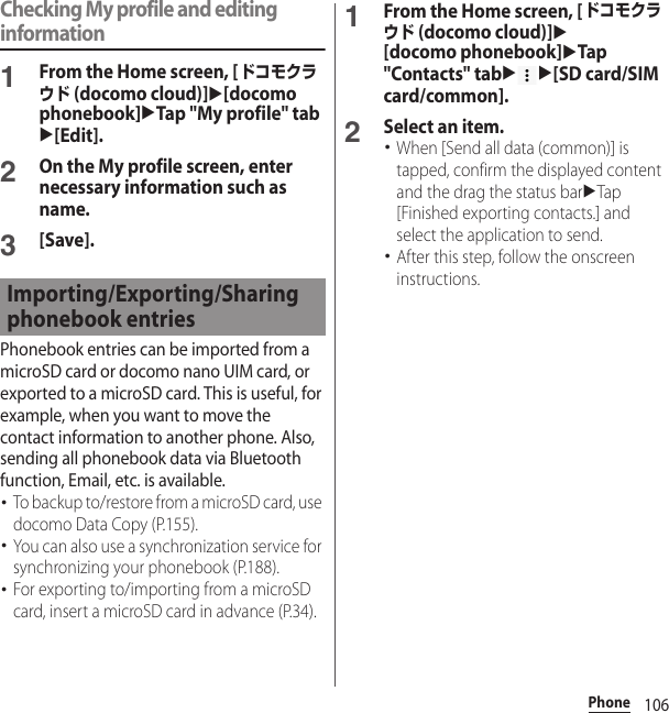 106PhoneChecking My profile and editing information1From the Home screen, [ドコモクラウド (docomo cloud)]u[docomo phonebook]uTap &quot;My profile&quot; tabu[Edit].2On the My profile screen, enter necessary information such as name.3[Save].Phonebook entries can be imported from a microSD card or docomo nano UIM card, or exported to a microSD card. This is useful, for example, when you want to move the contact information to another phone. Also, sending all phonebook data via Bluetooth function, Email, etc. is available.･To backup to/restore from a microSD card, use docomo Data Copy (P.155).･You can also use a synchronization service for synchronizing your phonebook (P.188).･For exporting to/importing from a microSD card, insert a microSD card in advance (P.34).1From the Home screen, [ドコモクラウド (docomo cloud)]u[docomo phonebook]uTap &quot;Contacts&quot; tabuu[SD card/SIM card/common].2Select an item.･When [Send all data (common)] is tapped, confirm the displayed content and the drag the status baruTap [Finished exporting contacts.] and select the application to send.･After this step, follow the onscreen instructions.Importing/Exporting/Sharing phonebook entries