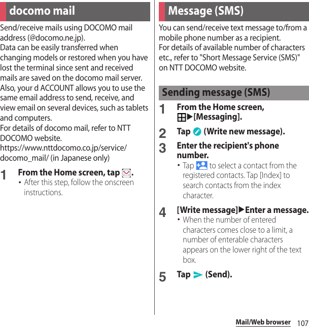 107Mail/Web browserMail/Web browserSend/receive mails using DOCOMO mail address (@docomo.ne.jp).Data can be easily transferred when changing models or restored when you have lost the terminal since sent and received mails are saved on the docomo mail server. Also, your d ACCOUNT allows you to use the same email address to send, receive, and view email on several devices, such as tablets and computers.For details of docomo mail, refer to NTT DOCOMO website.https://www.nttdocomo.co.jp/service/docomo_mail/ (in Japanese only)1From the Home screen, tap  .･After this step, follow the onscreen instructions.You can send/receive text message to/from a mobile phone number as a recipient.For details of available number of characters etc., refer to &quot;Short Message Service (SMS)&quot; on NTT DOCOMO website.1From the Home screen, u[Messaging].2Tap   (Write new message).3Enter the recipient&apos;s phone number.･Tap   to select a contact from the registered contacts. Tap [Index] to search contacts from the index character.4[Write message]uEnter a message.･When the number of entered characters comes close to a limit, a number of enterable characters appears on the lower right of the text box.5Tap  (Send).docomo mail Message (SMS)Sending message (SMS)