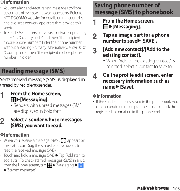 108Mail/Web browser❖Information･You can also send/receive text messages to/from customers of overseas network operators. Refer to NTT DOCOMO website for details on the countries and overseas network operators that provide this service.･To send SMS to users of overseas network operators, enter &quot;+&quot;, &quot;Country code&quot; and then &quot;the recipient mobile phone number&quot;. Enter the phone number without a leading &quot;0&quot;, if any. Alternatively, enter &quot;010&quot;, &quot;Country code&quot; then &quot;the recipient mobile phone number&quot; in order.Sent/received message (SMS) is displayed in thread by recipient/sender.1From the Home screen, u[Messaging].･Senders with unread messages (SMS) are displayed in bold font.2Select a sender whose messages (SMS) you want to read.❖Information･When you receive a message (SMS),   appears on the status bar. Drag the status bar downwards to read the received message (SMS).･Touch and hold a message (SMS)uTap [Add star] to add a star. To check starred messages (SMS) in a list, from the Home screen, tap u[Messaging]uu[Starred messages].1From the Home screen, u[Messaging].2Tap an image part for a phone number to saveu[SAVE].3[Add new contact]/[Add to the existing contact].･When &quot;Add to the existing contact&quot; is selected, select a contact to save to.4On the profile edit screen, enter necessary information such as nameu[Save].❖Information･If the sender is already saved in the phonebook, you can tap photo or image part in Step 2 to check the registered information in the phonebook.Reading message (SMS)Saving phone number of message (SMS) to phonebook