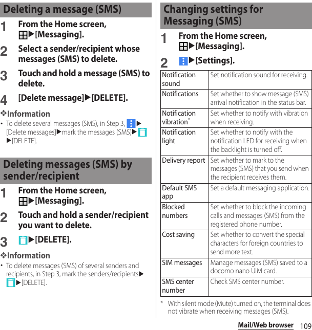 109Mail/Web browser1From the Home screen, u[Messaging].2Select a sender/recipient whose messages (SMS) to delete.3Touch and hold a message (SMS) to delete.4[Delete message]u[DELETE].❖Information･To delete several messages (SMS), in Step 3, u[Delete messages]umark the messages (SMS)uu[DELETE].1From the Home screen, u[Messaging].2Touch and hold a sender/recipient you want to delete.3u[DELETE].❖Information･To delete messages (SMS) of several senders and recipients, in Step 3, mark the senders/recipientsuu[DELETE].1From the Home screen, u[Messaging].2u[Settings].* With silent mode (Mute) turned on, the terminal does not vibrate when receiving messages (SMS).Deleting a message (SMS)Deleting messages (SMS) by sender/recipientChanging settings for Messaging (SMS)Notification soundSet notification sound for receiving.NotificationsSet whether to show message (SMS) arrival notification in the status bar.Notification vibration*Set whether to notify with vibration when receiving.Notification lightSet whether to notify with the notification LED for receiving when the backlight is turned off.Delivery reportSet whether to mark to the messages (SMS) that you send when the recipient receives them.Default SMS appSet a default messaging application.Blocked numbersSet whether to block the incoming calls and messages (SMS) from the registered phone number.Cost savingSet whether to convert the special characters for foreign countries to send more text.SIM messagesManage messages (SMS) saved to a docomo nano UIM card.SMS center numberCheck SMS center number.