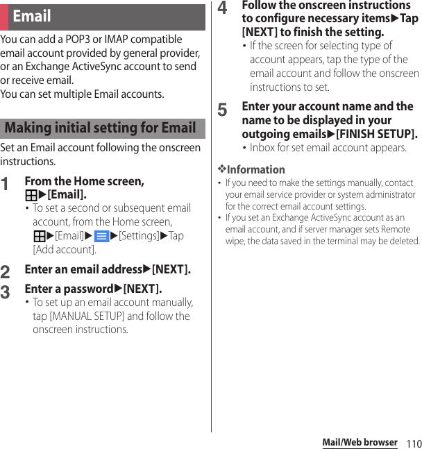 110Mail/Web browserYou can add a POP3 or IMAP compatible email account provided by general provider, or an Exchange ActiveSync account to send or receive email.You can set multiple Email accounts.Set an Email account following the onscreen instructions.1From the Home screen, u[Email].･To set a second or subsequent email account, from the Home screen, u[Email]uu[Settings]uTap [Add account].2Enter an email addressu[NEXT].3Enter a passwordu[NEXT].･To set up an email account manually, tap [MANUAL SETUP] and follow the onscreen instructions.4Follow the onscreen instructions to configure necessary itemsuTap [NEXT] to finish the setting.･If the screen for selecting type of account appears, tap the type of the email account and follow the onscreen instructions to set.5Enter your account name and the name to be displayed in your outgoing emailsu[FINISH SETUP].･Inbox for set email account appears.❖Information･If you need to make the settings manually, contact your email service provider or system administrator for the correct email account settings.･If you set an Exchange ActiveSync account as an email account, and if server manager sets Remote wipe, the data saved in the terminal may be deleted.EmailMaking initial setting for Email