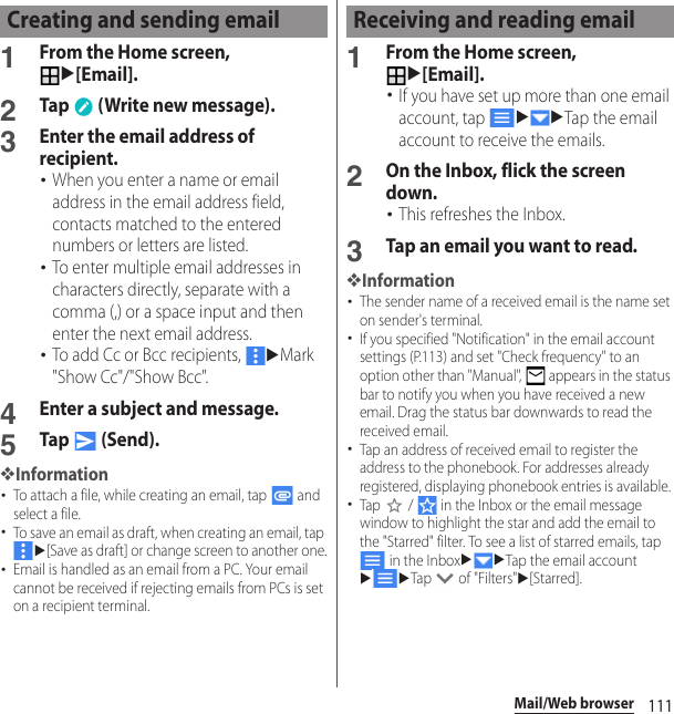 111Mail/Web browser1From the Home screen, u[Email].2Tap   (Write new message).3Enter the email address of recipient.･When you enter a name or email address in the email address field, contacts matched to the entered numbers or letters are listed.･To enter multiple email addresses in characters directly, separate with a comma (,) or a space input and then enter the next email address.･To add Cc or Bcc recipients, uMark &quot;Show Cc&quot;/&quot;Show Bcc&quot;.4Enter a subject and message.5Tap  (Send).❖Information･To attach a file, while creating an email, tap   and select a file.･To save an email as draft, when creating an email, tap u[Save as draft] or change screen to another one.･Email is handled as an email from a PC. Your email cannot be received if rejecting emails from PCs is set on a recipient terminal.1From the Home screen, u[Email].･If you have set up more than one email account, tap uuTap the email account to receive the emails.2On the Inbox, flick the screen down.･This refreshes the Inbox.3Tap an email you want to read.❖Information･The sender name of a received email is the name set on sender&apos;s terminal.･If you specified &quot;Notification&quot; in the email account settings (P.113) and set &quot;Check frequency&quot; to an option other than &quot;Manual&quot;,   appears in the status bar to notify you when you have received a new email. Drag the status bar downwards to read the received email.･Tap an address of received email to register the address to the phonebook. For addresses already registered, displaying phonebook entries is available.･Tap   /   in the Inbox or the email message window to highlight the star and add the email to the &quot;Starred&quot; filter. To see a list of starred emails, tap  in the InboxuuTap the email accountuuTap   of &quot;Filters&quot;u[Starred].Creating and sending email Receiving and reading email