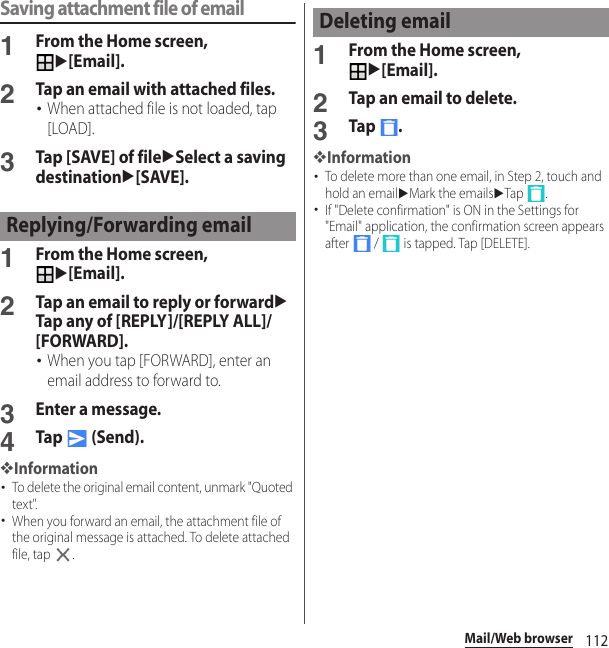 112Mail/Web browserSaving attachment file of email1From the Home screen, u[Email].2Tap an email with attached files.･When attached file is not loaded, tap [LOAD].3Tap [SAVE] of fileuSelect a saving destinationu[SAVE].1From the Home screen, u[Email].2Tap an email to reply or forwarduTap any of [REPLY]/[REPLY ALL]/[FORWARD].･When you tap [FORWARD], enter an email address to forward to.3Enter a message.4Tap  (Send).❖Information･To delete the original email content, unmark &quot;Quoted text&quot;.･When you forward an email, the attachment file of the original message is attached. To delete attached file, tap  .1From the Home screen, u[Email].2Tap an email to delete.3Tap .❖Information･To delete more than one email, in Step 2, touch and hold an emailuMark the emailsuTap .･If &quot;Delete confirmation&quot; is ON in the Settings for &quot;Email&quot; application, the confirmation screen appears after   /   is tapped. Tap [DELETE].Replying/Forwarding emailDeleting email