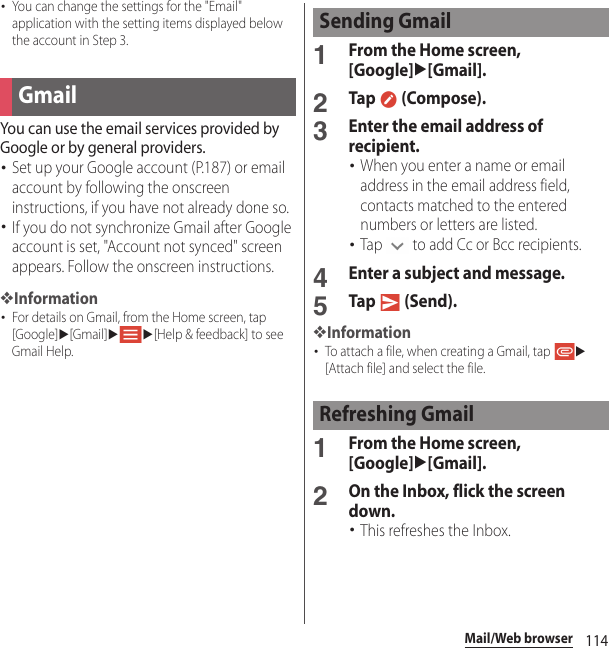 114Mail/Web browser･You can change the settings for the &quot;Email&quot; application with the setting items displayed below the account in Step 3.You can use the email services provided by Google or by general providers.･Set up your Google account (P.187) or email account by following the onscreen instructions, if you have not already done so.･If you do not synchronize Gmail after Google account is set, &quot;Account not synced&quot; screen appears. Follow the onscreen instructions.❖Information･For details on Gmail, from the Home screen, tap [Google]u[Gmail]uu[Help &amp; feedback] to see Gmail Help.1From the Home screen, [Google]u[Gmail].2Tap  (Compose).3Enter the email address of recipient.･When you enter a name or email address in the email address field, contacts matched to the entered numbers or letters are listed.･Tap   to add Cc or Bcc recipients.4Enter a subject and message.5Tap  (Send).❖Information･To attach a file, when creating a Gmail, tap u[Attach file] and select the file.1From the Home screen, [Google]u[Gmail].2On the Inbox, flick the screen down.･This refreshes the Inbox.GmailSending GmailRefreshing Gmail