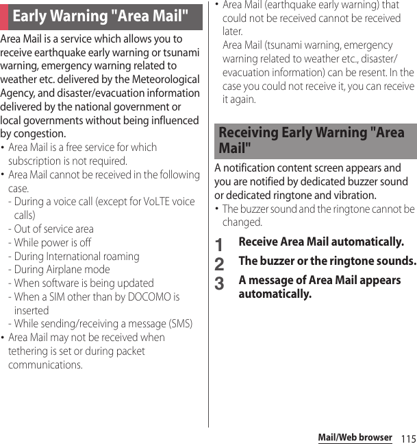 115Mail/Web browserArea Mail is a service which allows you to receive earthquake early warning or tsunami warning, emergency warning related to weather etc. delivered by the Meteorological Agency, and disaster/evacuation information delivered by the national government or local governments without being influenced by congestion.･Area Mail is a free service for which subscription is not required.･Area Mail cannot be received in the following case.- During a voice call (except for VoLTE voice calls)- Out of service area- While power is off- During International roaming- During Airplane mode- When software is being updated- When a SIM other than by DOCOMO is inserted - While sending/receiving a message (SMS)･Area Mail may not be received when tethering is set or during packet communications.･Area Mail (earthquake early warning) that could not be received cannot be received later.Area Mail (tsunami warning, emergency warning related to weather etc., disaster/evacuation information) can be resent. In the case you could not receive it, you can receive it again.A notification content screen appears and you are notified by dedicated buzzer sound or dedicated ringtone and vibration.･The buzzer sound and the ringtone cannot be changed.1Receive Area Mail automatically.2The buzzer or the ringtone sounds.3A message of Area Mail appears automatically.Early Warning &quot;Area Mail&quot;Receiving Early Warning &quot;Area Mail&quot;