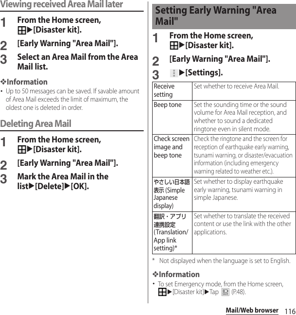 116Mail/Web browserViewing received Area Mail later1From the Home screen, u[Disaster kit].2[Early Warning &quot;Area Mail&quot;].3Select an Area Mail from the Area Mail list.❖Information･Up to 50 messages can be saved. If savable amount of Area Mail exceeds the limit of maximum, the oldest one is deleted in order.Deleting Area Mail1From the Home screen, u[Disaster kit].2[Early Warning &quot;Area Mail&quot;].3Mark the Area Mail in the listu[Delete]u[OK].1From the Home screen, u[Disaster kit].2[Early Warning &quot;Area Mail&quot;].3u[Settings].* Not displayed when the language is set to English.❖Information･To set Emergency mode, from the Home screen, u[Disaster kit]uTap  (P.48).Setting Early Warning &quot;Area Mail&quot;Receive settingSet whether to receive Area Mail.Beep toneSet the sounding time or the sound volume for Area Mail reception, and whether to sound a dedicated ringtone even in silent mode.Check screen image and beep toneCheck the ringtone and the screen for reception of earthquake early warning, tsunami warning, or disaster/evacuation information (including emergency warning related to weather etc.).やさしい日本語表示 (Simple Japanese display)Set whether to display earthquake early warning, tsunami warning in simple Japanese.翻訳・アプリ連携設定 (Translation/App link setting)*Set whether to translate the received content or use the link with the other applications.