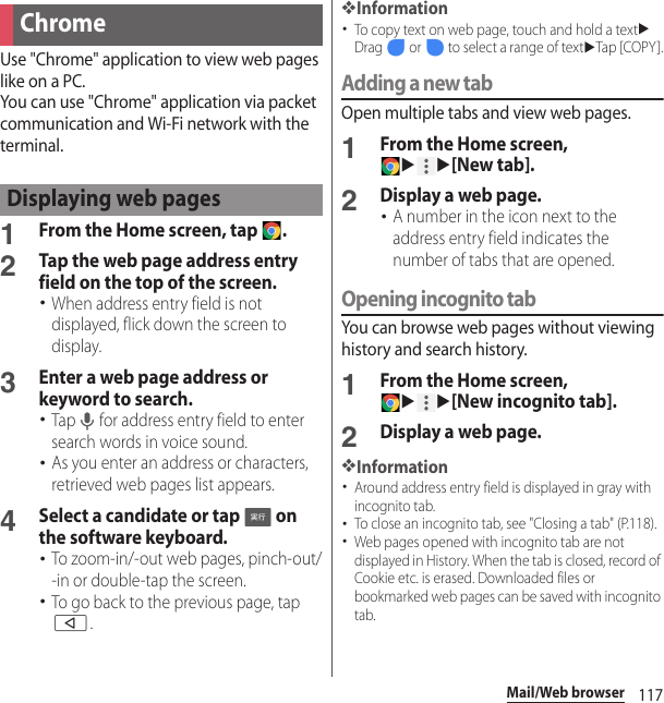 117Mail/Web browserUse &quot;Chrome&quot; application to view web pages like on a PC.You can use &quot;Chrome&quot; application via packet communication and Wi-Fi network with the terminal.1From the Home screen, tap  .2Tap the web page address entry field on the top of the screen.･When address entry field is not displayed, flick down the screen to display.3Enter a web page address or keyword to search.･Tap   for address entry field to enter search words in voice sound.･As you enter an address or characters, retrieved web pages list appears.4Select a candidate or tap   on the software keyboard.･To zoom-in/-out web pages, pinch-out/-in or double-tap the screen.･To go back to the previous page, tap b.❖Information･To copy text on web page, touch and hold a textuDrag   or   to select a range of textuTap [COPY ].Adding a new tabOpen multiple tabs and view web pages.1From the Home screen, uu[New tab].2Display a web page.･A number in the icon next to the address entry field indicates the number of tabs that are opened.Opening incognito tabYou can browse web pages without viewing history and search history.1From the Home screen, uu[New incognito tab].2Display a web page.❖Information･Around address entry field is displayed in gray with incognito tab.･To close an incognito tab, see &quot;Closing a tab&quot; (P.118).･Web pages opened with incognito tab are not displayed in History. When the tab is closed, record of Cookie etc. is erased. Downloaded files or bookmarked web pages can be saved with incognito tab.ChromeDisplaying web pages