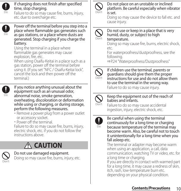 10Contents/PrecautionsIf charging does not finish after specified time, stop charging.Failure to do so may cause fire, burns, injury, etc. due to overcharge etc.Power off the terminal before you step into a place where flammable gas generates such as gas stations, or a place where dusts are generated. Stop charging if you charge the battery.Using the terminal in a place where flammable gas generates may cause explosion, fire, etc.When using Osaifu-Keitai in a place such as a gas station, power off the terminal before using it. (If you set &quot;NFC / Osaifu-Keitai lock&quot;, cancel the lock and then power off the terminal.)If you notice anything unusual about the equipment such as an unusual odor, abnormal noise, smoke generation, overheating, discoloration or deformation while using or charging, or during storage, perform the following measures.・Remove a power plug from a power outlet or accessory socket.・Power off the terminal.Failure to do so may cause fire, burns, injury, electric shock, etc. if you do not follow the instructions above. CAUTIONDo not use damaged equipment.Doing so may cause fire, burns, injury, etc.Do not place on an unstable or inclined platform. Be careful especially when vibrator is set.Doing so may cause the device to fall etc. and cause injury.Do not use or keep in a place that is very humid, dusty, or subject to high temperature.Doing so may cause fire, burns, electric shock, etc.For waterproofness/dustproofness, see the following.⇒P.24 &quot;Waterproofness/Dustproofness&quot;If children use the terminal, parents or guardians should give them the proper instructions for use and do not allow them to use the terminal in the wrong way.Failure to do so may cause injury.Keep the equipment out of the reach of babies and infants.Failure to do so may cause accidental ingestion, injury, electric shock, etc.Be careful when using the terminal continuously for a long time or charging because temperature of the terminal may become warm. Also, be careful not to touch it unintentionally for a long time when you fall asleep etc.The terminal or adapter may become warm when using an application, a call, data communication, watching TV or video, etc. for a long time or charging.If you are directly in contact with warmed part for a long time, it may cause a redness of skin, itch, rash, low-temperature burn etc. depending on your physical condition.DoDoDoDon’tDon’tDon’tDon’tDon’tDo