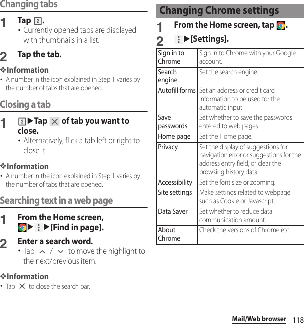 118Mail/Web browserChanging tabs1Tap .･Currently opened tabs are displayed with thumbnails in a list.2Tap the tab.❖Information･A number in the icon explained in Step 1 varies by the number of tabs that are opened.Closing a tab1uTap   of tab you want to close.･Alternatively, flick a tab left or right to close it.❖Information･A number in the icon explained in Step 1 varies by the number of tabs that are opened.Searching text in a web page1From the Home screen, uu[Find in page].2Enter a search word.･Tap   /   to move the highlight to the next/previous item.❖Information･Tap   to close the search bar.1From the Home screen, tap  .2u[Settings].Changing Chrome settingsSign in to ChromeSign in to Chrome with your Google account.Search engineSet the search engine.Autofill formsSet an address or credit card information to be used for the automatic input.Save passwordsSet whether to save the passwords entered to web pages.Home pageSet the Home page.PrivacySet the display of suggestions for navigation error or suggestions for the address entry field, or clear the browsing history data.AccessibilitySet the font size or zooming.Site settingsMake settings related to webpage such as Cookie or Javascript.Data SaverSet whether to reduce data communication amount.About ChromeCheck the versions of Chrome etc.