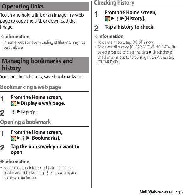 119Mail/Web browserTouch and hold a link or an image in a web page to copy the URL or download the image.❖Information･In some website, downloading of files etc. may not be available.You can check history, save bookmarks, etc.Bookmarking a web page1From the Home screen, uDisplay a web page.2uTap .Opening a bookmark1From the Home screen, uu[Bookmarks].2Tap the bookmark you want to open.❖Information･You can edit, delete, etc. a bookmark in the bookmark list by tapping   or touching and holding a bookmark.Checking history1From the Home screen, uu[History].2Tap a history to check.❖Information･To delete history, tap   of history.･To delete all history, [CLEAR BROWSING DATA...]uSelect a period to clear the datauCheck that a checkmark is put to &quot;Browsing history&quot;, then tap [CLEAR DATA].Operating linksManaging bookmarks and history