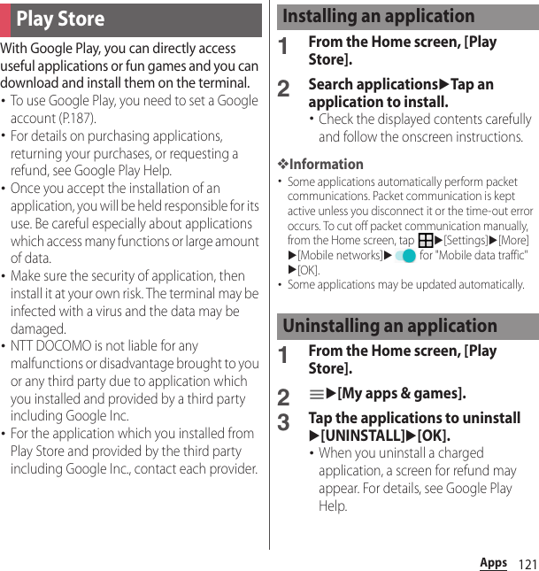 121AppsWith Google Play, you can directly access useful applications or fun games and you can download and install them on the terminal.･To use Google Play, you need to set a Google account (P.187).･For details on purchasing applications, returning your purchases, or requesting a refund, see Google Play Help.･Once you accept the installation of an application, you will be held responsible for its use. Be careful especially about applications which access many functions or large amount of data.･Make sure the security of application, then install it at your own risk. The terminal may be infected with a virus and the data may be damaged.･NTT DOCOMO is not liable for any malfunctions or disadvantage brought to you or any third party due to application which you installed and provided by a third party including Google Inc.･For the application which you installed from Play Store and provided by the third party including Google Inc., contact each provider.1From the Home screen, [Play Store].2Search applicationsuTap an application to install.･Check the displayed contents carefully and follow the onscreen instructions.❖Information･Some applications automatically perform packet communications. Packet communication is kept active unless you disconnect it or the time-out error occurs. To cut off packet communication manually, from the Home screen, tap u[Settings]u[More]u[Mobile networks]u for &quot;Mobile data traffic&quot;u[OK].･Some applications may be updated automatically.1From the Home screen, [Play Store].2u[My apps &amp; games].3Tap the applications to uninstallu[UNINSTALL]u[OK].･When you uninstall a charged application, a screen for refund may appear. For details, see Google Play Help.Play StoreInstalling an applicationUninstalling an application