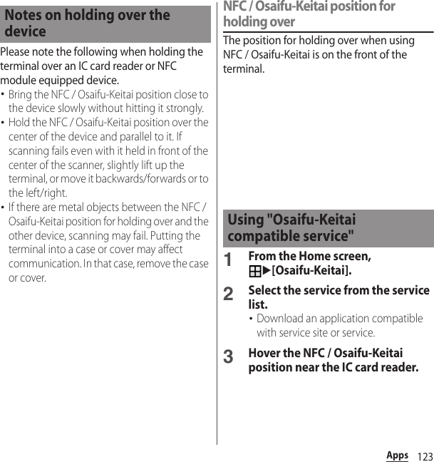 123AppsPlease note the following when holding the terminal over an IC card reader or NFC module equipped device.･Bring the NFC / Osaifu-Keitai position close to the device slowly without hitting it strongly.･Hold the NFC / Osaifu-Keitai position over the center of the device and parallel to it. If scanning fails even with it held in front of the center of the scanner, slightly lift up the terminal, or move it backwards/forwards or to the left/right.･If there are metal objects between the NFC / Osaifu-Keitai position for holding over and the other device, scanning may fail. Putting the terminal into a case or cover may affect communication. In that case, remove the case or cover.NFC / Osaifu-Keitai position for holding overThe position for holding over when using NFC / Osaifu-Keitai is on the front of the terminal.1From the Home screen, u[Osaifu-Keitai].2Select the service from the service list.･Download an application compatible with service site or service.3Hover the NFC / Osaifu-Keitai position near the IC card reader.Notes on holding over the deviceUsing &quot;Osaifu-Keitai compatible service&quot;