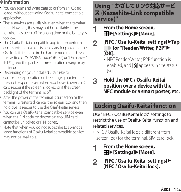 124Apps❖Information･You can scan and write data to or from an IC card reader without activating Osaifu-Keitai compatible application.･These services are available even when the terminal is off. However, they may not be available if the terminal has been off for a long time or the battery is too low.･The Osaifu-Keitai compatible application performs communication which is necessary for providing the Osaifu-Keitai service in the background regardless of the setting of &quot;STAMINA mode&quot; (P.177) or &quot;Data saver&quot; (P.162), and the packet communication charge may be incurred.･Depending on your installed Osaifu-Keitai compatible application or its settings, your terminal may not respond even when you hover it over an IC card reader if the screen is locked or if the screen backlight of the terminal is off.･After the power of the terminal is turned on or the terminal is restarted, cancel the screen lock and then hold over a reader to use the Osaif-Keitai service.･You can use Osaifu-Keitai compatible service even when the PIN code for docomo nano UIM card cannot be unlocked or PIN locked.･Note that when you do not subscribe to sp-mode, some functions of Osaifu-Keitai compatible service may not be available.1From the Home screen, u[Settings]u[More].2[NFC / Osaifu-Keitai settings]uTap  for &quot;Reader/Writer, P2P&quot;u[OK].･NFC Reader/Writer, P2P function is enabled, and   appears in the status bar.3Hold the NFC / Osaifu-Keitai position over a device with the NFC module or a smart poster, etc.Use &quot;NFC / Osaifu-Keitai lock&quot; settings to restrict the use of Osaifu-Keitai function and related services.･NFC / Osaifu-Keitai lock is different from screen lock for the terminal, SIM card lock.1From the Home screen, u[Settings]u[More].2[NFC / Osaifu-Keitai settings]u[NFC / Osaifu-Keitai lock].Using &quot; かざしてリンク対応サービス (Kazashite-Link compatible service)&quot;Locking Osaifu-Keitai function