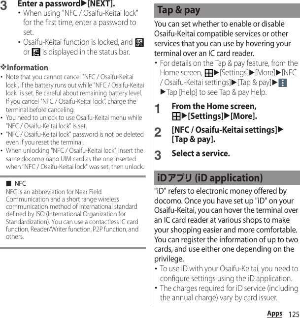 125Apps3Enter a passwordu[NEXT].･When using &quot;NFC / Osaifu-Keitai lock&quot; for the first time, enter a password to set.･Osaifu-Keitai function is locked, and   or   is displayed in the status bar.❖Information･Note that you cannot cancel &quot;NFC / Osaifu-Keitai lock&quot;, if the battery runs out while &quot;NFC / Osaifu-Keitai lock&quot; is set. Be careful about remaining battery level. If you cancel &quot;NFC / Osaifu-Keitai lock&quot;, charge the terminal before canceling.･You need to unlock to use Osaifu-Keitai menu while &quot;NFC / Osaifu-Keitai lock&quot; is set.･&quot;NFC / Osaifu-Keitai lock&quot; password is not be deleted even if you reset the terminal.･When unlocking &quot;NFC / Osaifu-Keitai lock&quot;, insert the same docomo nano UIM card as the one inserted when &quot;NFC / Osaifu-Keitai lock&quot; was set, then unlock.■NFCNFC is an abbreviation for Near Field Communication and a short range wireless communication method of international standard defined by ISO (International Organization for Standardization). You can use a contactless IC card function, Reader/Writer function, P2P function, and others.You can set whether to enable or disable Osaifu-Keitai compatible services or other services that you can use by hovering your terminal over an IC card reader.･For details on the Tap &amp; pay feature, from the Home screen, u[Settings]u[More]u[NFC / Osaifu-Keitai settings]u[Tap &amp; pay]uuTap [Help] to see Tap &amp; pay Help.1From the Home screen, u[Settings]u[More].2[NFC / Osaifu-Keitai settings]u[Tap &amp; pay].3Select a service.&quot;iD&quot; refers to electronic money offered by docomo. Once you have set up &quot;iD&quot; on your Osaifu-Keitai, you can hover the terminal over an IC card reader at various shops to make your shopping easier and more comfortable. You can register the information of up to two cards, and use either one depending on the privilege.･To use iD with your Osaifu-Keitai, you need to configure settings using the iD application.･The charges required for iD service (including the annual charge) vary by card issuer.Tap &amp; payiDアプリ (iD application)