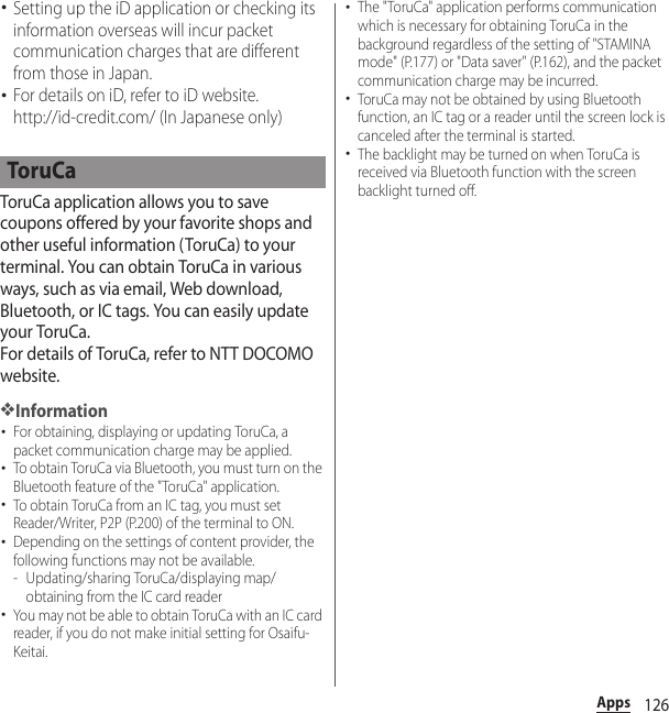 126Apps･Setting up the iD application or checking its information overseas will incur packet communication charges that are different from those in Japan.･For details on iD, refer to iD website.http://id-credit.com/ (In Japanese only)ToruCa application allows you to save coupons offered by your favorite shops and other useful information (ToruCa) to your terminal. You can obtain ToruCa in various ways, such as via email, Web download, Bluetooth, or IC tags. You can easily update your ToruCa.For details of ToruCa, refer to NTT DOCOMO website.❖Information･For obtaining, displaying or updating ToruCa, a packet communication charge may be applied.･To obtain ToruCa via Bluetooth, you must turn on the Bluetooth feature of the &quot;ToruCa&quot; application.･To obtain ToruCa from an IC tag, you must set Reader/Writer, P2P (P.200) of the terminal to ON.･Depending on the settings of content provider, the following functions may not be available.- Updating/sharing ToruCa/displaying map/obtaining from the IC card reader･You may not be able to obtain ToruCa with an IC card reader, if you do not make initial setting for Osaifu-Keitai.･The &quot;ToruCa&quot; application performs communication which is necessary for obtaining ToruCa in the background regardless of the setting of &quot;STAMINA mode&quot; (P.177) or &quot;Data saver&quot; (P.162), and the packet communication charge may be incurred.･ToruCa may not be obtained by using Bluetooth function, an IC tag or a reader until the screen lock is canceled after the terminal is started. ･The backlight may be turned on when ToruCa is received via Bluetooth function with the screen backlight turned off.ToruCa