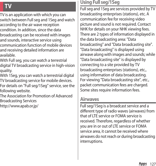 127AppsTV is an application with which you can switch between Full seg and 1Seg and watch according to the air wave reception condition. In addition, since the data broadcasting can be received with images and sounds, interactive service using communication function of mobile devices and receiving detailed information are available.With Full seg, you can watch a terrestrial digital TV broadcasting service in high-vision quality.With 1Seg, you can watch a terrestrial digital TV broadcasting service for mobile devices.For details on &quot;Full seg/1Seg&quot; service, see the following website.The Association for Promotion of Advanced Broadcasting Serviceshttp://www.apab.or.jp/Using Full seg/1SegFull seg and 1Seg are services provided by TV broadcasting enterprises (stations), etc. A communication fee for receiving video picture and sound is not required. Contact NHK for details on your NHK viewing fees.There are 2 types of information displayed in the data broadcasting area: &quot;Data broadcasting&quot; and &quot;Data broadcasting site&quot;. &quot;Data broadcasting&quot; is displayed using airwave along with images and sounds; while &quot;Data broadcasting site&quot; is displayed by connecting to a site provided by TV broadcasting enterprises (stations), etc., using information of data broadcasting.For viewing &quot;Data broadcasting site&quot;, etc., packet communication fees are charged.Some sites require information fees.AirwavesFull seg/1Seg is a broadcast service and a different type of radio waves (airwaves) from that of LTE service or FOMA service is received. Therefore, regardless of whether you are in or out of LTE service or FOMA service area, it cannot be received where airwaves do not reach or during broadcasting interruptions.TV