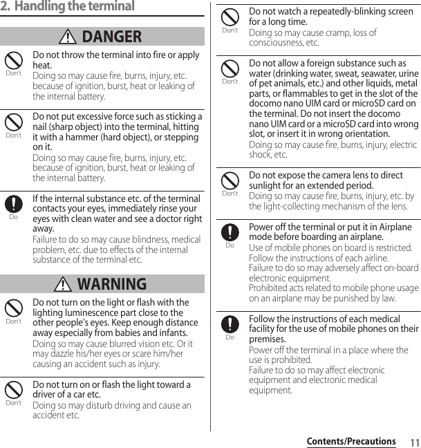 11Contents/Precautions2. Handling the terminal DANGERDo not throw the terminal into fire or apply heat.Doing so may cause fire, burns, injury, etc. because of ignition, burst, heat or leaking of the internal battery.Do not put excessive force such as sticking a nail (sharp object) into the terminal, hitting it with a hammer (hard object), or stepping on it.Doing so may cause fire, burns, injury, etc. because of ignition, burst, heat or leaking of the internal battery.If the internal substance etc. of the terminal contacts your eyes, immediately rinse your eyes with clean water and see a doctor right away.Failure to do so may cause blindness, medical problem, etc. due to effects of the internal substance of the terminal etc. WARNINGDo not turn on the light or flash with the lighting luminescence part close to the other people&apos;s eyes. Keep enough distance away especially from babies and infants.Doing so may cause blurred vision etc. Or it may dazzle his/her eyes or scare him/her causing an accident such as injury.Do not turn on or flash the light toward a driver of a car etc.Doing so may disturb driving and cause an accident etc.Do not watch a repeatedly-blinking screen for a long time.Doing so may cause cramp, loss of consciousness, etc.Do not allow a foreign substance such as water (drinking water, sweat, seawater, urine of pet animals, etc.) and other liquids, metal parts, or flammables to get in the slot of the docomo nano UIM card or microSD card on the terminal. Do not insert the docomo nano UIM card or a microSD card into wrong slot, or insert it in wrong orientation.Doing so may cause fire, burns, injury, electric shock, etc.Do not expose the camera lens to direct sunlight for an extended period.Doing so may cause fire, burns, injury, etc. by the light-collecting mechanism of the lens.Power off the terminal or put it in Airplane mode before boarding an airplane.Use of mobile phones on board is restricted. Follow the instructions of each airline.Failure to do so may adversely affect on-board electronic equipment.Prohibited acts related to mobile phone usage on an airplane may be punished by law.Follow the instructions of each medical facility for the use of mobile phones on their premises.Power off the terminal in a place where the use is prohibited.Failure to do so may affect electronic equipment and electronic medical equipment.Don’tDon’tDoDon’tDon’tDon’tDon’tDon’tDoDo