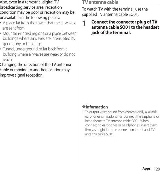 128AppsAlso, even in a terrestrial digital TV broadcasting service area, reception condition may be poor or reception may be unavailable in the following places:･A place far from the tower that the airwaves are sent from･Mountain-ringed regions or a place between buildings where airwaves are interrupted by geography or buildings･Tunnel, underground or far back from a building where airwaves are weak or do not reachChanging the direction of the TV antenna cable or moving to another location may improve signal reception.TV antenna cableTo watch TV with the terminal, use the supplied TV antenna cable SO01.1Connect the connector plug of TV antenna cable SO01 to the headset jack of the terminal.❖Information･To output voice sound from commercially available earphones or headphones, connect the earphone or headphone to TV antenna cable SO01. When connecting earphones or headphones, insert them firmly, straight into the connection terminal of TV antenna cable SO01.