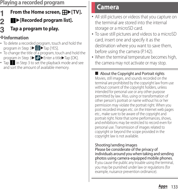 133AppsPlaying a recorded program1From the Home screen, u[TV].2u[Recorded program list].3Tap a program to play.❖Information･To delete a recorded program, touch and hold the program in Step 3uuTap [ YES].･To change the title of a program, touch and hold the program in Step 3uuEnter a titleuTap [OK ].･Tap   in Step 3 to set the playback mode and see and sort the amount of available memory.･All still pictures or videos that you capture on the terminal are stored into the internal storage or a microSD card.･To save still pictures and videos to a microSD card, insert one and specify it as the destination where you want to save them, before using the camera (P.142).･When the terminal temperature becomes high, the camera may not activate or may stop.■About the Copyright and Portrait rightsMovies, still images, and sounds recorded on the terminal are prohibited by the copyright law from use without consent of the copyright holders, unless intended for personal use or any other purpose permitted by law. Also, using or transformation of other person’s portrait or name without his or her permission may violate the portrait right. When you post recorded images etc. on the Internet web pages etc., make sure to be aware of the copyright and portrait right. Note that some performances, shows, and exhibitions may be restricted to record even for personal use. Transmission of images related to copyright or beyond the scope provided in the copyright law is not available.Shooting/sending imagesPlease be considerate of the privacy of individuals around you when taking and sending photos using camera-equipped mobile phones.If you cause the public any trouble using the terminal, you may be punished under law or regulations (for example, nuisance prevention ordinance).Camera