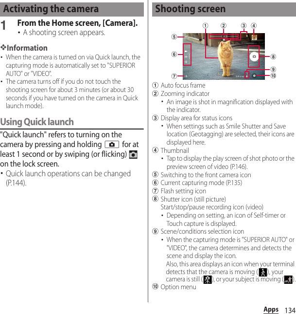 134Apps1From the Home screen, [Camera].･A shooting screen appears.❖Information･When the camera is turned on via Quick launch, the capturing mode is automatically set to &quot;SUPERIOR AUTO&quot; or &quot;VIDEO&quot;.･The camera turns off if you do not touch the shooting screen for about 3 minutes (or about 30 seconds if you have turned on the camera in Quick launch mode).Using Quick launch&quot;Quick launch&quot; refers to turning on the camera by pressing and holding k for at least 1 second or by swiping (or flicking)   on the lock screen.･Quick launch operations can be changed (P.144).aAuto focus framebZooming indicator･An image is shot in magnification displayed with the indicator.cDisplay area for status icons･When settings such as Smile Shutter and Save location (Geotagging) are selected, their icons are displayed here.dThumbnail･Tap to display the play screen of shot photo or the preview screen of video (P.146).eSwitching to the front camera iconfCurrent capturing mode (P.135)gFlash setting iconhShutter icon (still picture)Start/stop/pause recording icon (video)･Depending on setting, an icon of Self-timer or Touch capture is displayed.iScene/conditions selection icon･When the capturing mode is &quot;SUPERIOR AUTO&quot; or &quot;VIDEO&quot;, the camera determines and detects the scene and display the icon.Also, this area displays an icon when your terminal detects that the camera is moving ( ), your camera is still ( ), or your subject is moving ( ).jOption menuActivating the camera Shooting screenegdhaijcbf