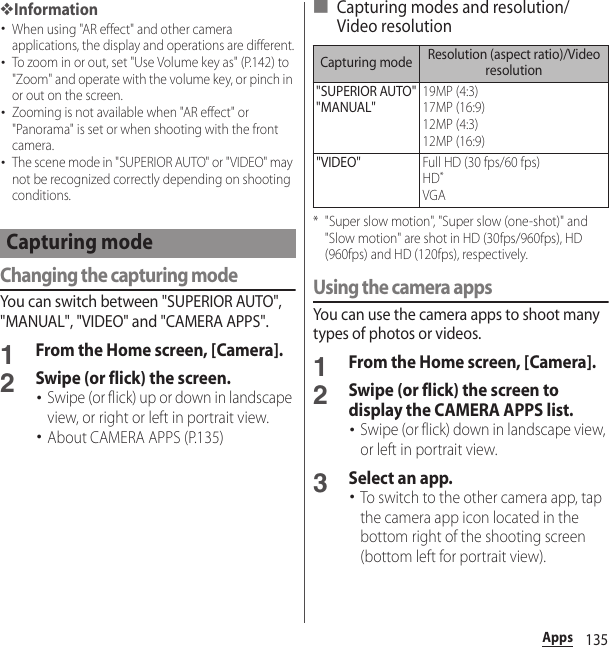 135Apps❖Information･When using &quot;AR effect&quot; and other camera applications, the display and operations are different.･To zoom in or out, set &quot;Use Volume key as&quot; (P.142) to &quot;Zoom&quot; and operate with the volume key, or pinch in or out on the screen.･Zooming is not available when &quot;AR effect&quot; or &quot;Panorama&quot; is set or when shooting with the front camera.･The scene mode in &quot;SUPERIOR AUTO&quot; or &quot;VIDEO&quot; may not be recognized correctly depending on shooting conditions.Changing the capturing modeYou can switch between &quot;SUPERIOR AUTO&quot;, &quot;MANUAL&quot;, &quot;VIDEO&quot; and &quot;CAMERA APPS&quot;.1From the Home screen, [Camera].2Swipe (or flick) the screen.･Swipe (or flick) up or down in landscape view, or right or left in portrait view.･About CAMERA APPS (P.135)■ Capturing modes and resolution/Video resolution* &quot;Super slow motion&quot;, &quot;Super slow (one-shot)&quot; and &quot;Slow motion&quot; are shot in HD (30fps/960fps), HD (960fps) and HD (120fps), respectively.Using the camera appsYou can use the camera apps to shoot many types of photos or videos.1From the Home screen, [Camera].2Swipe (or flick) the screen to display the CAMERA APPS list.･Swipe (or flick) down in landscape view, or left in portrait view.3Select an app.･To switch to the other camera app, tap the camera app icon located in the bottom right of the shooting screen (bottom left for portrait view).Capturing modeCapturing mode Resolution (aspect ratio)/Video resolution&quot;SUPERIOR AUTO&quot;&quot;MANUAL&quot;19MP (4:3)17MP (16:9)12MP (4:3)12MP (16:9)&quot;VIDEO&quot;Full HD (30 fps/60 fps)HD*VGA