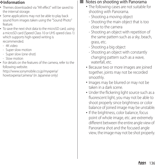 136Apps❖Information･Themes downloaded via &quot;AR effect&quot; will be saved to the internal storage.･Some applications may not be able to play back sound from images taken using the &quot;Sound Photo&quot; feature.･To save the next shot data to the microSD card, using a microSD card (Speed Class 10 or UHS speed class 1) which supports high-speed writing is recommended.-4K video- Super slow motion- Super slow (one-shot)-Slow motion･For details on the features of the camera, refer to the following website.http://www.sonymobile.co.jp/myxperia/howtoxperia/camera/ (in Japanese only)■ Notes on shooting with Panorama･The following cases are not suitable for shooting with Panorama.- Shooting a moving object- Shooting the main object that is too close to the camera- Shooting an object with repetition of the same pattern such as a sky, beach, grass, etc.- Shooting a big object- Shooting an object with constantly changing pattern such as a wave, waterfall, etc.･Because two or more images are joined together, joints may not be recorded smoothly.･Images may be blurred or may not be taken in a dark scene.･Under the flickering light source such as a fluorescent light, you may not be able to shoot properly since brightness or color balance of joined image may be unstable.･If the brightness, color balance, focus point of whole image, etc. are extremely different between the entire angle view of Panorama shot and the focused angle view, the image may not be shot properly.