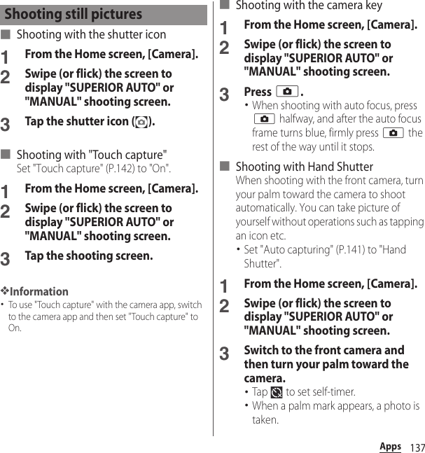 137Apps■ Shooting with the shutter icon1From the Home screen, [Camera].2Swipe (or flick) the screen to display &quot;SUPERIOR AUTO&quot; or &quot;MANUAL&quot; shooting screen.3Tap the shutter icon ( ).■ Shooting with &quot;Touch capture&quot;Set &quot;Touch capture&quot; (P.142) to &quot;On&quot;.1From the Home screen, [Camera].2Swipe (or flick) the screen to display &quot;SUPERIOR AUTO&quot; or &quot;MANUAL&quot; shooting screen.3Tap the shooting screen.❖Information･To use &quot;Touch capture&quot; with the camera app, switch to the camera app and then set &quot;Touch capture&quot; to On.■ Shooting with the camera key1From the Home screen, [Camera].2Swipe (or flick) the screen to display &quot;SUPERIOR AUTO&quot; or &quot;MANUAL&quot; shooting screen.3Press k.･When shooting with auto focus, press k halfway, and after the auto focus frame turns blue, firmly press k the rest of the way until it stops.■ Shooting with Hand ShutterWhen shooting with the front camera, turn your palm toward the camera to shoot automatically. You can take picture of yourself without operations such as tapping an icon etc.･Set &quot;Auto capturing&quot; (P.141) to &quot;Hand Shutter&quot;.1From the Home screen, [Camera].2Swipe (or flick) the screen to display &quot;SUPERIOR AUTO&quot; or &quot;MANUAL&quot; shooting screen.3Switch to the front camera and then turn your palm toward the camera.･Tap   to set self-timer.･When a palm mark appears, a photo is taken.Shooting still pictures