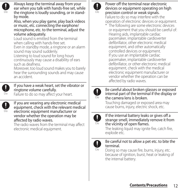 12Contents/PrecautionsAlways keep the terminal away from your ear when you talk with hands-free set, while the ringtone is loudly sounding, or in stand-by mode.Also, when you play game, play back videos or music, etc. connecting the earphone/microphone, etc. to the terminal, adjust the volume adequately.Loud sound is emitted from the terminal when calling with hands-free set. Even in standby mode, a ringtone or an alarm sound may sound suddenly. Listening to loud sound for long hours continuously may cause a disability of ears such as deafness. Moreover, too loud sound makes you to barely hear the surrounding sounds and may cause an accident.If you have a weak heart, set the vibrator or ringtone volume carefully.Failure to do so may affect your heart.If you are wearing any electronic medical equipment, check with the relevant medical electronic equipment manufacturer or vendor whether the operation may be affected by radio waves.The radio waves from the terminal may affect electronic medical equipment.Power off the terminal near electronic devices or equipment operating on high precision control or weak signals.Failure to do so may interfere with the operation of electronic devices or equipment.* The following are some electronic devices or equipment that you should be careful of:Hearing aids, implantable cardiac pacemaker, implantable cardioverter defibrillator, other electronic medical equipment, and other automatically controlled devices or equipment.If you use an implantable cardiac pacemaker, implantable cardioverter defibrillator, or other electronic medical equipment, check with the medical electronic equipment manufacturer or vendor whether the operation can be affected by radio waves.Be careful about broken glasses or exposed internal part of the terminal if the display or the camera lens is broken.Touching damaged or exposed area may cause burns, injury, electric shock, etc.If the internal battery leaks or gives off a strange smell, immediately remove it from the vicinity of open flames.The leaking liquid may ignite fire, catch fire, explode etc.Be careful not to allow a pet etc. to bite the terminal.Doing so may cause fire, burns, injury, etc. because of ignition, burst, heat or leaking of the internal battery.DoDoDoDoDoDoDo