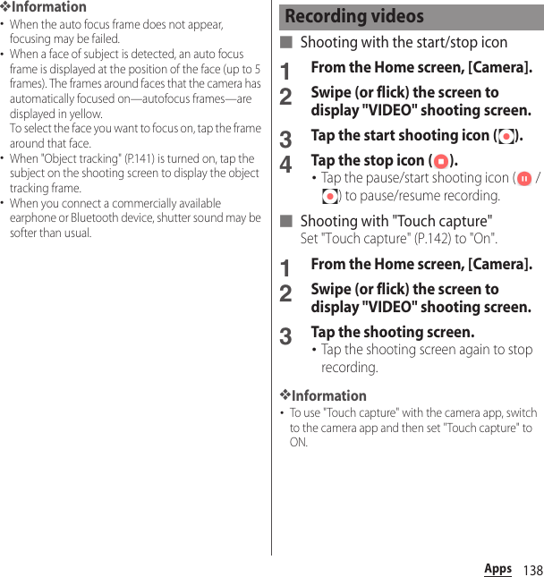 138Apps❖Information･When the auto focus frame does not appear, focusing may be failed.･When a face of subject is detected, an auto focus frame is displayed at the position of the face (up to 5 frames). The frames around faces that the camera has automatically focused on—autofocus frames—are displayed in yellow.To select the face you want to focus on, tap the frame around that face.･When &quot;Object tracking&quot; (P.141) is turned on, tap the subject on the shooting screen to display the object tracking frame.･When you connect a commercially available earphone or Bluetooth device, shutter sound may be softer than usual.■ Shooting with the start/stop icon1From the Home screen, [Camera].2Swipe (or flick) the screen to display &quot;VIDEO&quot; shooting screen.3Tap the start shooting icon ( ).4Tap the stop icon ( ).･Tap the pause/start shooting icon (  / ) to pause/resume recording.■ Shooting with &quot;Touch capture&quot;Set &quot;Touch capture&quot; (P.142) to &quot;On&quot;.1From the Home screen, [Camera].2Swipe (or flick) the screen to display &quot;VIDEO&quot; shooting screen.3Tap the shooting screen.･Tap the shooting screen again to stop recording.❖Information･To use &quot;Touch capture&quot; with the camera app, switch to the camera app and then set &quot;Touch capture&quot; to ON.Recording videos