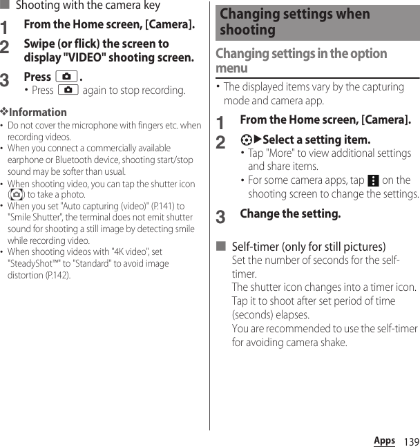 139Apps■ Shooting with the camera key1From the Home screen, [Camera].2Swipe (or flick) the screen to display &quot;VIDEO&quot; shooting screen.3Press k.･Press k again to stop recording.❖Information･Do not cover the microphone with fingers etc. when recording videos.･When you connect a commercially available earphone or Bluetooth device, shooting start/stop sound may be softer than usual.･When shooting video, you can tap the shutter icon ( ) to take a photo.･When you set &quot;Auto capturing (video)&quot; (P.141) to &quot;Smile Shutter&quot;, the terminal does not emit shutter sound for shooting a still image by detecting smile while recording video.･When shooting videos with &quot;4K video&quot;, set &quot;SteadyShot™&quot; to &quot;Standard&quot; to avoid image distortion (P.142).Changing settings in the option menu･The displayed items vary by the capturing mode and camera app.1From the Home screen, [Camera].2uSelect a setting item.･Tap &quot;More&quot; to view additional settings and share items.･For some camera apps, tap   on the shooting screen to change the settings.3Change the setting.■ Self-timer (only for still pictures)Set the number of seconds for the self-timer.The shutter icon changes into a timer icon. Tap it to shoot after set period of time (seconds) elapses.You are recommended to use the self-timer for avoiding camera shake.Changing settings when shooting