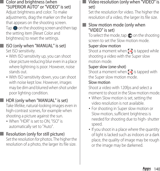 140Apps■ Color and brightness (when &quot;SUPERIOR AUTO&quot; or &quot;VIDEO&quot; is set)Adjust brightness and color. To make adjustments, drag the marker on the bar that appears on the shooting screen.Tap   on the shooting screen and then tap the setting item [Reset Color and brightness] to reset the settings.■ ISO (only when &quot;MANUAL&quot; is set)Set ISO sensitivity.･With ISO sensitivity up, you can shoot clear picture reducing blur even in a place where lightning is poor. However, noise stands out.･With ISO sensitivity down, you can shoot with noise kept low. However, images may be dim and blurred when shot under poor lighting condition.■ HDR (only when &quot;MANUAL&quot; is set)Take lifelike, natural-looking images even in high-contrast scenes, for example when shooting a picture against the sun.･When &quot;HDR&quot; is set to ON, &quot;ISO&quot; is automatically set to &quot;Auto&quot;.■ Resolution (only for still picture)Set the resolution for photos. The higher the resolution of a photo, the larger its file size.■ Video resolution (only when &quot;VIDEO&quot; is set)Set the resolution for video. The higher the resolution of a video, the larger its file size.■ Slow motion mode (only when &quot;VIDEO&quot; is set)To select the mode, tap   on the shooting screen to set the Slow motion mode. Super slow motionShoot a moment when   is tapped while shooting a video with the Super slow motion mode.Super slow (one-shot)Shoot a moment when   is tapped with the Super slow motion mode.Slow motionShoot a video with 120fps and select a moment to shoot in the Slow motion mode.･When Slow motion is set, setting the video resolution is not available.･For shooting in Super slow motion or Slow motion, sufficient brightness is needed for shooting due to high- shutter speed.･If you shoot in a place where the quantity of light is lacked such as indoors or a dark place, the quality of image may be rough or the image may be darkened.