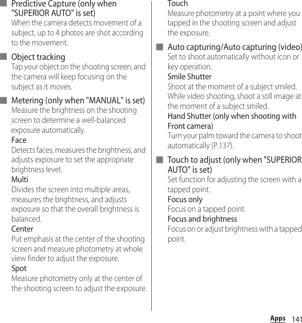 141Apps■ Predictive Capture (only when &quot;SUPERIOR AUTO&quot; is set)When the camera detects movement of a subject, up to 4 photos are shot according to the movement.■ Object trackingTap your object on the shooting screen, and the camera will keep focusing on the subject as it moves.■ Metering (only when &quot;MANUAL&quot; is set)Measure the brightness on the shooting screen to determine a well-balanced exposure automatically.FaceDetects faces, measures the brightness, and adjusts exposure to set the appropriate brightness level.MultiDivides the screen into multiple areas, measures the brightness, and adjusts exposure so that the overall brightness is balanced.CenterPut emphasis at the center of the shooting screen and measure photometry at whole view finder to adjust the exposure.SpotMeasure photometry only at the center of the shooting screen to adjust the exposure.TouchMeasure photometry at a point where you tapped in the shooting screen and adjust the exposure.■ Auto capturing/Auto capturing (video)Set to shoot automatically without icon or key operation.Smile ShutterShoot at the moment of a subject smiled. While video shooting, shoot a still image at the moment of a subject smiled.Hand Shutter (only when shooting with Front camera)Turn your palm toward the camera to shoot automatically (P.137).■ Touch to adjust (only when &quot;SUPERIOR AUTO&quot; is set)Set function for adjusting the screen with a tapped point.Focus onlyFocus on a tapped point.Focus and brightnessFocus on or adjust brightness with a tapped point.