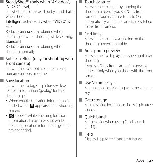 142Apps■ SteadyShot™ (only when &quot;4K video&quot;, &quot;VIDEO&quot; is set)Set whether to decrease blur by hand shake when shooting.Intelligent active (only when &quot;VIDEO&quot; is set)Reduce camera shake blurring when zooming, or when shooting while walking.StandardReduce camera shake blurring when shooting normally.■ Soft skin effect (only for shooting with Front camera)Set whether to shoot a picture making human skin look smoother.■ Save locationSet whether to tag still pictures/videos location information (geotag) for the shooting spot.･When enabled, location information is added when   appears on the shooting screen.･ appears while acquiring location information. To pictures shot while acquiring location information, geotags are not added.■ Touch captureSet whether to shoot by tapping the shooting screen. If you set &quot;Only front camera&quot;, Touch capture turns to On automatically when the camera is switched to the front camera.■ Grid linesSet whether to show a gridline on the shooting screen as a guide.■ Auto photo previewSet whether to display a preview right after shooting.If you set &quot;Only front camera&quot;, a preview appears only when you shoot with the front camera.■ Use Volume key asSet function for assigning with the volume key.■ Data storageSet the saving location for shot still pictures/videos.■ Quick launchSet behavior when using Quick launch (P.144).■ HelpDisplay Help for the camera function.