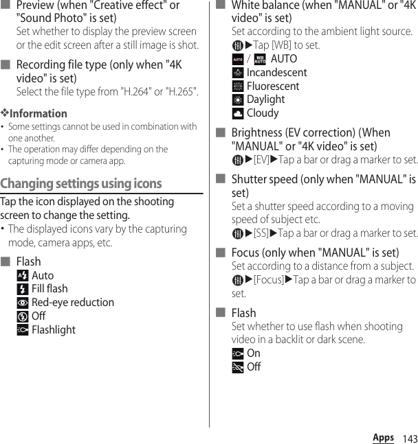 143Apps■ Preview (when &quot;Creative effect&quot; or &quot;Sound Photo&quot; is set)Set whether to display the preview screen or the edit screen after a still image is shot.■ Recording file type (only when &quot;4K video&quot; is set)Select the file type from &quot;H.264&quot; or &quot;H.265&quot;.❖Information･Some settings cannot be used in combination with one another.･The operation may differ depending on the capturing mode or camera app.Changing settings using iconsTap the icon displayed on the shooting screen to change the setting.･The displayed icons vary by the capturing mode, camera apps, etc.■ Flash Auto Fill flash Red-eye reduction Off Flashlight■ White balance (when &quot;MANUAL&quot; or &quot;4K video&quot; is set)Set according to the ambient light source.uTap [WB] to set. /    AUTO Incandescent Fluorescent Daylight Cloudy■ Brightness (EV correction) (When &quot;MANUAL&quot; or &quot;4K video&quot; is set)u[EV]uTap a bar or drag a marker to set.■ Shutter speed (only when &quot;MANUAL&quot; is set)Set a shutter speed according to a moving speed of subject etc.u[SS]uTap a bar or drag a marker to set.■ Focus (only when &quot;MANUAL&quot; is set)Set according to a distance from a subject.u[Focus]uTap a bar or drag a marker to set.■ FlashSet whether to use flash when shooting video in a backlit or dark scene. On Off