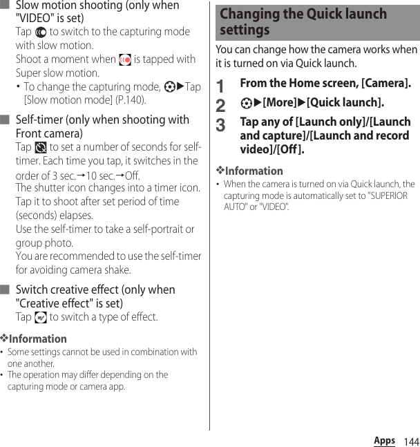 144Apps■ Slow motion shooting (only when &quot;VIDEO&quot; is set)Tap   to switch to the capturing mode with slow motion. Shoot a moment when   is tapped with Super slow motion.･To change the capturing mode, uTap [Slow motion mode] (P.140).■ Self-timer (only when shooting with Front camera)Tap   to set a number of seconds for self-timer. Each time you tap, it switches in the order of 3 sec.→10 sec.→Off.The shutter icon changes into a timer icon. Tap it to shoot after set period of time (seconds) elapses.Use the self-timer to take a self-portrait or group photo.You are recommended to use the self-timer for avoiding camera shake.■ Switch creative effect (only when &quot;Creative effect&quot; is set)Tap   to switch a type of effect.❖Information･Some settings cannot be used in combination with one another.･The operation may differ depending on the capturing mode or camera app.You can change how the camera works when it is turned on via Quick launch.1From the Home screen, [Camera].2u[More]u[Quick launch].3Tap any of [Launch only]/[Launch and capture]/[Launch and record video]/[Off].❖Information･When the camera is turned on via Quick launch, the capturing mode is automatically set to &quot;SUPERIOR AUTO&quot; or &quot;VIDEO&quot;.Changing the Quick launch settings