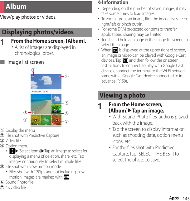 145AppsView/play photos or videos.1From the Home screen, [Album].･A list of images are displayed in chronological order.■ Image list screenaDisplay the menubFile shot with Predictive CapturecVideo filedOption menu･u[Select items]uTap an image to select for displaying a menu of deletion, share, etc. Tap images continuously to select multiple files.eFile shot with Slow motion mode･Files shot with 120fps and not including slow motion images are marked with  .fSound Photo fileg4K video file❖Information･Depending on the number of saved images, it may take some times to load images.･To zoom in/out an image, flick the image list screen right/left or pinch out/in.･For some DRM protected contents or transfer applications, sharing may be limited.･Touch and hold an image in the image list screen to select the image.･When   is displayed at the upper right of screen, an image or video can be played with Google Cast devices. Tap   and then follow the onscreen instructions to connect. To play with Google Cast devices, connect the terminal to the Wi-Fi network same with a Google Cast device connected to in advance (P.159).1From the Home screen, [Album]uTap an image.･With Sound Photo files, audio is played back with the image.･Tap the screen to display information such as shooting date, option menu icons, etc.･For the files shot with Predictive Capture, tap [SELECT THE BEST] to select the photo to save.AlbumDisplaying photos/videosbcdfegaViewing a photo
