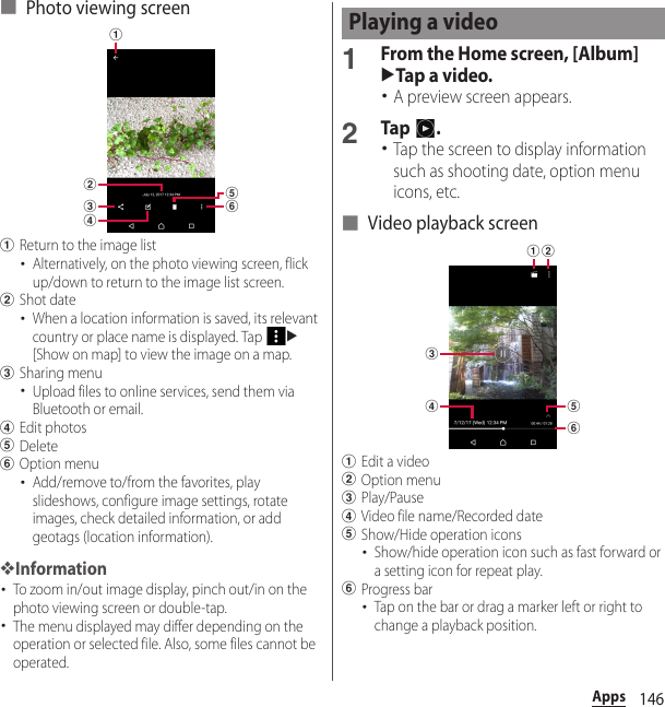 146Apps■ Photo viewing screenaReturn to the image list･Alternatively, on the photo viewing screen, flick up/down to return to the image list screen.bShot date･When a location information is saved, its relevant country or place name is displayed. Tap u[Show on map] to view the image on a map.cSharing menu･Upload files to online services, send them via Bluetooth or email.dEdit photoseDeletefOption menu･Add/remove to/from the favorites, play slideshows, configure image settings, rotate images, check detailed information, or add geotags (location information).❖Information･To zoom in/out image display, pinch out/in on the photo viewing screen or double-tap.･The menu displayed may differ depending on the operation or selected file. Also, some files cannot be operated.1From the Home screen, [Album]uTap a video.･A preview screen appears.2Tap .･Tap the screen to display information such as shooting date, option menu icons, etc.■ Video playback screenaEdit a videobOption menucPlay/PausedVideo file name/Recorded dateeShow/Hide operation icons･Show/hide operation icon such as fast forward or a setting icon for repeat play.fProgress bar･Tap on the bar or drag a marker left or right to change a playback position.abdcfePlaying a videoabcdfe