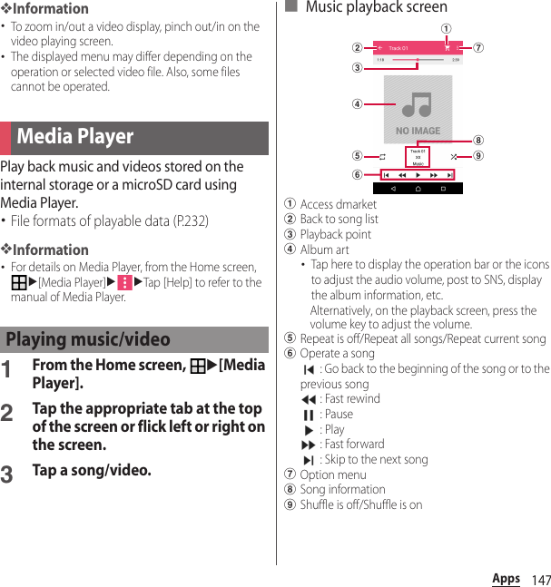 147Apps❖Information･To zoom in/out a video display, pinch out/in on the video playing screen.･The displayed menu may differ depending on the operation or selected video file. Also, some files cannot be operated.Play back music and videos stored on the internal storage or a microSD card using Media Player.･File formats of playable data (P.232)❖Information･For details on Media Player, from the Home screen, u[Media Player]uuTap [Help] to refer to the manual of Media Player.1From the Home screen, u[Media Player].2Tap the appropriate tab at the top of the screen or flick left or right on the screen.3Tap a song/video.■ Music playback screenaAccess dmarketbBack to song listcPlayback pointdAlbum art･Tap here to display the operation bar or the icons to adjust the audio volume, post to SNS, display the album information, etc.Alternatively, on the playback screen, press the volume key to adjust the volume.eRepeat is off/Repeat all songs/Repeat current songfOperate a song : Go back to the beginning of the song or to the previous song : Fast rewind : Pause : Play : Fast forward : Skip to the next songgOption menuhSong informationiShuffle is off/Shuffle is onMedia PlayerPlaying music/videobdecahgfi