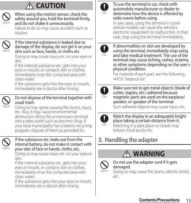 13Contents/Precautions CAUTIONWhen using the motion sensor, check the safety around you, hold the terminal firmly, and do not shake it unnecessarily.Failure to do so may cause accident such as injuries.If the internal substance is leaked due to damage of the display, do not get it on your skin such as face, hands, or cloths etc.Doing so may cause injury etc. on your eyes or skin.If the internal substance etc. gets into your eyes or mouth, or contacts skin or clothes, immediately rinse the contacted area with clean water.If the substance gets into the eyes or mouth, immediately see a doctor after rinsing.Do not dispose of the terminal together with usual trash.Doing so may ignite causing fire, burns, injury, etc. Also, it may cause environmental destruction. Bring the unnecessary terminal into a sales outlet such as docomo Shop. If your local municipality has a battery recycling program, dispose of them as provided for.If the substance etc. leaks out from the internal battery, do not make it contact with your skin of face or hands, cloths, etc.Doing so may cause injury etc. on your eyes or skin.If the internal substance etc. gets into your eyes or mouth, or contacts skin or clothes, immediately rinse the contacted area with clean water.If the substance gets into your eyes or mouth, immediately see a doctor after rinsing.To use the terminal in car, check with automobile manufacturer or dealer to determine how the device is affected by radio waves before using.In rare cases, using the terminal in some vehicle models can cause the vehicle&apos;s electronic equipment to malfunction. In that case, stop using the terminal immediately.If abnormalities on skin are developed by using the terminal, immediately stop using and take medical treatment. The use of the terminal may cause itching, rashes, eczema, or other symptoms depending on the user&apos;s physical condition.For material of each part, see the following.⇒P. 1 6 &quot; M a t e r i a l  li s t &quot;Make sure not to get metal objects (blade of cutter, staples, etc.) adhered because magnetic parts are used on the earpiece/speaker, or speaker of the terminal.Such adhered objects may cause injury etc.Watch the display in an adequately bright place taking a certain distance from it.Watching in a dark place or closely may reduce visual acuity etc.3. Handling the adapter WARNINGDo not use the adapter cord if it gets damaged.Doing so may cause fire, burns, electric shock, etc.Don’tDon’tDon’tDon’tDoDoDoDoDon’t