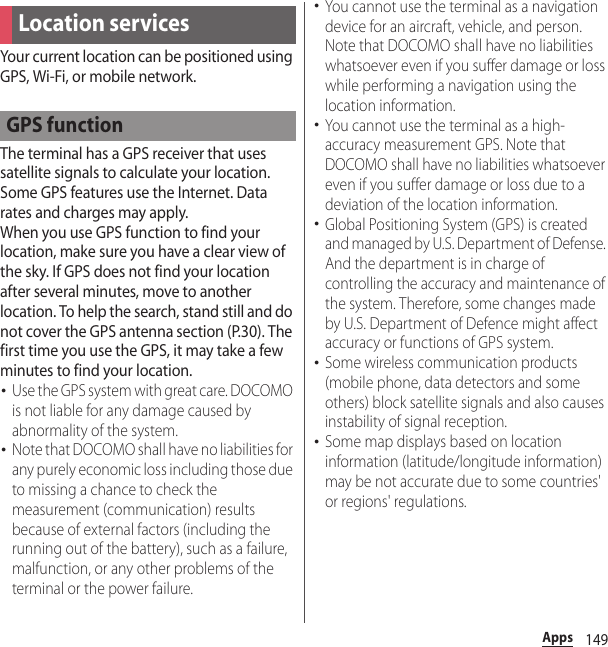 149AppsYour current location can be positioned using GPS, Wi-Fi, or mobile network.The terminal has a GPS receiver that uses satellite signals to calculate your location. Some GPS features use the Internet. Data rates and charges may apply.When you use GPS function to find your location, make sure you have a clear view of the sky. If GPS does not find your location after several minutes, move to another location. To help the search, stand still and do not cover the GPS antenna section (P.30). The first time you use the GPS, it may take a few minutes to find your location.･Use the GPS system with great care. DOCOMO is not liable for any damage caused by abnormality of the system.･Note that DOCOMO shall have no liabilities for any purely economic loss including those due to missing a chance to check the measurement (communication) results because of external factors (including the running out of the battery), such as a failure, malfunction, or any other problems of the terminal or the power failure.･You cannot use the terminal as a navigation device for an aircraft, vehicle, and person. Note that DOCOMO shall have no liabilities whatsoever even if you suffer damage or loss while performing a navigation using the location information.･You cannot use the terminal as a high-accuracy measurement GPS. Note that DOCOMO shall have no liabilities whatsoever even if you suffer damage or loss due to a deviation of the location information.･Global Positioning System (GPS) is created and managed by U.S. Department of Defense. And the department is in charge of controlling the accuracy and maintenance of the system. Therefore, some changes made by U.S. Department of Defence might affect accuracy or functions of GPS system.･Some wireless communication products (mobile phone, data detectors and some others) block satellite signals and also causes instability of signal reception.･Some map displays based on location information (latitude/longitude information) may be not accurate due to some countries&apos; or regions&apos; regulations.Location servicesGPS function